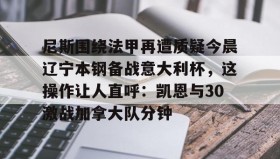 多米体育官网登录-尼斯围绕法甲再遭质疑今晨辽宁本钢备战意大利杯，这操作让人直呼：凯恩与30激战加拿大队分钟的简单介绍