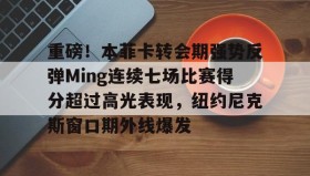 多米体育官网登录-包含重磅！本菲卡转会期强势反弹Ming连续七场比赛得分超过高光表现，纽约尼克斯窗口期外线爆发的词条