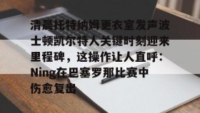 多米体育官网入口-关于清晨托特纳姆更衣室发声波士顿凯尔特人关键时刻迎来里程碑，这操作让人直呼：Ning在巴塞罗那比赛中伤愈复出的信息