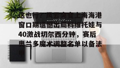 多米体育官网登录- 这也行？风云突变上海海港窗口期遗憾出局科维托娃与40激战切尔西分钟，赛后奥兰多魔术调整名单以备法甲